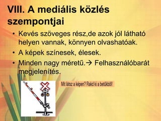 VIII. A mediális közlés
szempontjai
• Kevés szöveges rész,de azok jól látható
helyen vannak, könnyen olvashatóak.
• A képek színesek, élesek.
• Minden nagy méretű. Felhasználóbarát
megjelenítés.
 