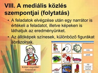 VIII. A mediális közlés
szempontjai (folytatás)
• A feladatok elvégzése után egy narrátor is
értékeli a feladatot, illetve képeken is
láthatjuk az eredményünket.
• Az állóképek színesek, különböző figurákat
ábrázolnak.
 