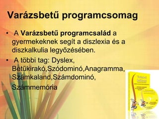 Varázsbetű programcsomag
• A Varázsbetű programcsalád a
gyermekeknek segít a diszlexia és a
diszkalkulia legyőzésében.
• A többi tag: Dyslex,
Betűkirakó,Szódominó,Anagramma,
Számkaland,Számdominó,
Számmemória
 