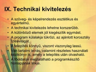 IX. Technikai kivitelezés
• A szöveg- és képelrendezés esztétikus és
egyértelmű.
• A technikai kivitelezés lehetne korszerűbb.
• A különböző elemek jól kiegészítik egymást.
• A program külalakja tükrözi, az ajánlott korosztály
ízlésvilágát.
• A telepítés könnyű, viszont viszonylag lassú.
• Van tartalmi leírás, valamint részletes használati
kézikönyv is, amely a telepítés után olvasható.
• A főoldalon megtalálható a programkészítő
honlapjának linkje.
 