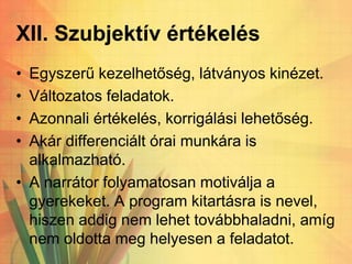 XII. Szubjektív értékelés
• Egyszerű kezelhetőség, látványos kinézet.
• Változatos feladatok.
• Azonnali értékelés, korrigálási lehetőség.
• Akár differenciált órai munkára is
alkalmazható.
• A narrátor folyamatosan motiválja a
gyerekeket. A program kitartásra is nevel,
hiszen addig nem lehet továbbhaladni, amíg
nem oldotta meg helyesen a feladatot.
 