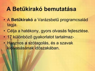 A Betűkirakó bemutatása
• A Betűkirakó a Varázsbetű programcsalád
tagja.
• Célja a hatékony, gyors olvasás fejlesztése.
• 17 különböző gyakorlatot tartalmaz-
• Hasznos a szótagolás, és a szavak
kiolvasásának időszakában.
 