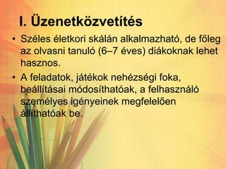 I. Üzenetközvetítés
• Széles életkori skálán alkalmazható, de főleg
az olvasni tanuló (6–7 éves) diákoknak lehet
hasznos.
• A feladatok, játékok nehézségi foka,
beállításai módosíthatóak, a felhasználó
személyes igényeinek megfelelően
állíthatóak be.
 