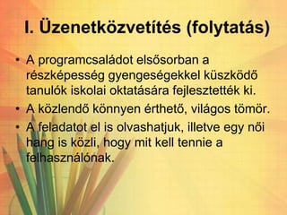 I. Üzenetközvetítés (folytatás)
• A programcsaládot elsősorban a
részképesség gyengeségekkel küszködő
tanulók iskolai oktatására fejlesztették ki.
• A közlendő könnyen érthető, világos tömör.
• A feladatot el is olvashatjuk, illetve egy női
hang is közli, hogy mit kell tennie a
felhasználónak.
 