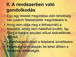 II. A rendszerben való
gondolkodás
• Egy-egy feladat megoldása után lehetőség
van jutalom feladat/játék megoldására is.
• Amíg nem oldja meg a felhasználó a
feladatot, addig nem haladhat tovább. Így
főleg a lineáris tanulási stílust kedvelőknek
ajánlott.
• Lehetőséget biztosít a feladatok ismétlésére.
• Fejlettségi szint alapján be lehet állítani a
feladatok nehézségét.
 