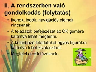 II. A rendszerben való
gondolkodás (folytatás)
• Ikonok, logók, navigációs elemek
nincsenek.
• A feladatok befejezését az OK gombra
kattintva lehet megtenni.
• A különböző feladatokat egyes figurákra
kattintva lehet kiválasztani.
• Megfelel a célkitűzésnek.
 