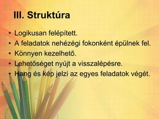 III. Struktúra
• Logikusan felépített.
• A feladatok nehézégi fokonként épülnek fel.
• Könnyen kezelhető.
• Lehetőséget nyújt a visszalépésre.
• Hang és kép jelzi az egyes feladatok végét.
 