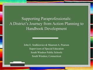 Supporting Paraprofessionals:A District’s Journey from Action Planning to Handbook Development John E. Szalkiewicz & Maureen A. Pearson Supervisors of Special Education South Windsor Public Schools South Windsor, Connecticut 