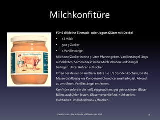 Milchkonfitüre
 Für 6 dl kleine Einmach- oder Jogurt Gläser mit Deckel
 •       1 l Milch
 •       500 g Zucker
 •       1 Vanillestängel
 Milch und Zucker in eine 3-Liter-Pfanne geben. Vanillestängel längs
 aufschlitzen, Samen direkt in die Milch schaben und Stängel
 beifügen. Unter Rühren aufkochen.
 Offen bei kleiner bis mittlerer Hitze 2-2 1/2 Stunden köcheln, bis die
 Masse dickflüssig wie Kondensmilch und caramelfarbig ist. Ab und
 zu umrühren. Vanillestängel entfernen.
 Konfitüre sofort in die heiß ausgespülten, gut getrockneten Gläser
 füllen, auskühlen lassen. Gläser verschließen. Kühl stellen.
 Haltbarkeit: im Kühlschrank 4 Wochen.



     Katalin Szám - Der schönste Milchladen der Welt                  14
 