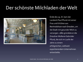 Der schönste Milchladen der Welt
                                                  Ende des 19. Jh. kam der
                                                  Landwirt Paul Pfund mit seiner
                                                  Frau und 6 Kühen aus
                                                  Reinholdshain nach Dresden, um
                                                  die Stadt mit gesunder Milch zu
                                                  versorgen. 1880 gründete er die
                                                  Dresdner Molkerei Gebrüder
                                                  Pfund, die sich im Laufe der
                                                  Jahre zu einem
                                                  erfolgreichen, weltweit
                                                  exportierendem Unternehmen
                                                  entwickelte.


          Katalin Szám - Der schönste Milchladen der Welt                           2
 