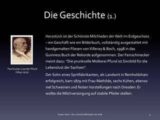 Die Geschichte (1.)
                            Herzstück ist der Schönste Milchladen der Welt im Erdgeschoss
                            – ein Geschäft wie ein Bilderbuch, vollständig ausgestattet mit
                            handgemalten Fliesen von Villeroy & Boch, 1998 in das
                            Guinness Buch der Rekorde aufgenommen. Der Feinschmecker
                            meint dazu: “Die prunkvolle Molkerei Pfund ist Sinnbild für die
Paul Gustav Leander Pfund   Lebenslust der Sachsen“.
       (1849-1923).
                            Der Sohn eines Spritfabrikanten, als Landwirt in Reinholdshain
                            erfolgreich, kam 1879 mit Frau Mathilde, sechs Kühen, ebenso
                            viel Schweinen und festen Vorstellungen nach Dresden: Er
                            wollte die Milchversorgung auf stabile Pfeiler stellen.




                                   Katalin Szám - Der schönste Milchladen der Welt            3
 