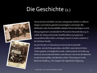 Die Geschichte (2.)
   Seinerzeit kam die Milch von den umliegenden Dörfern in offenen
   Wagen und schlecht gekühlt einmal täglich in die Stadt. Mit
   Altkleidern oder Küchenabfällen beladen fuhren die Wagen zurück.
   Wenig hygienisch und deshalb für Pfund eine Herausforderung. Er
   wollte der stetig wachsenden Stadtbevölkerung hygienisch
   einwandfreie Milch liefern und begann damit in einem Lädchen in
   der Görlitzer Straße.
   Durchs Fenster im Verkaufsraum konnte die Kundschaft
   zusehen, wie die Kühe gemolken, die Milch zweimal durch feine
   Tücher geseiht und abgekühlt wurde. Ladenverkauf und Lieferung
   direkt an die Kundschaft liefern nach Wunsch. Der Kreis der Bezieher
   wurde immer größer, der Betrieb zu klein. Pfund zog um in die
   Bautzner Straße 41. Dort begann der eigentliche Siegeszug.



    Katalin Szám - Der schönste Milchladen der Welt                   4
 