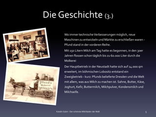 Die Geschichte (3.)
           Wo immer technische Verbesserungen möglich, neue
           Maschinen zu entwickeln und Märkte zu erschließen waren -
           Pfund stand in der vorderen Reihe.
           Mit 150 Litern Milch am Tag hatte es begonnen, in den 30er
           Jahren flossen schon täglich bis zu 60.000 Liter durch die
           Molkerei
           Der Hauptbetrieb in der Neustadt hatte sich auf 14.000 qm
           erweitert, im böhmischen Lobositz entstand ein
           Zweigbetrieb - kurz: Pfunds belieferte Dresden und die Welt
           mit allem, was aus Milch zu machen ist. Sahne, Butter, Käse,
           Joghurt, Kefir, Buttermilch, Milchpulver, Kondensmilch und
           Milchseife.




   Katalin Szám - Der schönste Milchladen der Welt                        5
 