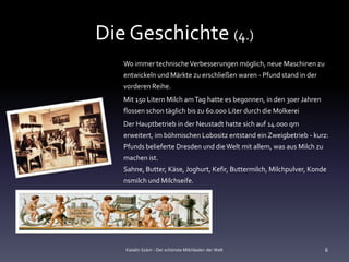 Die Geschichte (4.)
   Wo immer technische Verbesserungen möglich, neue Maschinen zu
   entwickeln und Märkte zu erschließen waren - Pfund stand in der
   vorderen Reihe.
   Mit 150 Litern Milch am Tag hatte es begonnen, in den 30er Jahren
   flossen schon täglich bis zu 60.000 Liter durch die Molkerei
   Der Hauptbetrieb in der Neustadt hatte sich auf 14.000 qm
   erweitert, im böhmischen Lobositz entstand ein Zweigbetrieb - kurz:
   Pfunds belieferte Dresden und die Welt mit allem, was aus Milch zu
   machen ist.
   Sahne, Butter, Käse, Joghurt, Kefir, Buttermilch, Milchpulver, Konde
   nsmilch und Milchseife.




   Katalin Szám - Der schönste Milchladen der Welt                      6
 