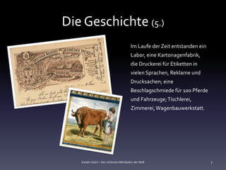 Die Geschichte (5.)
                                       Im Laufe der Zeit entstanden ein
                                       Labor, eine Kartonagenfabrik,
                                       die Druckerei für Etiketten in
                                       vielen Sprachen, Reklame und
                                       Drucksachen; eine
                                       Beschlagschmiede für 100 Pferde
                                       und Fahrzeuge; Tischlerei,
                                       Zimmerei, Wagenbauwerkstatt.




   Katalin Szám - Der schönste Milchladen der Welt                        7
 