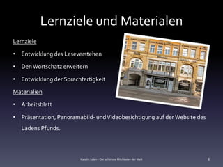 Lernziele und Materialen
Lernziele

• Entwicklung des Leseverstehen

• Den Wortschatz erweitern

• Entwicklung der Sprachfertigkeit

Materialien

• Arbeitsblatt

• Präsentation, Panoramabild- und Videobesichtigung auf der Website des
   Ladens Pfunds.



                        Katalin Szám - Der schönste Milchladen der Welt   8
 
