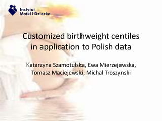 Customized birthweight centiles 
in application to Polish data 
Katarzyna Szamotulska, Ewa Mierzejewska, 
Tomasz Maciejewski, Michal Troszynski 
 