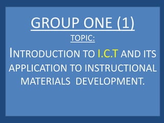 GROUP ONE (1)
TOPIC:
INTRODUCTION TO I.C.T AND ITS
APPLICATION TO INSTRUCTIONAL
MATERIALS DEVELOPMENT.
 