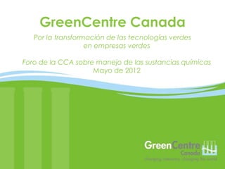 GreenCentre Canada
   Por la transformación de las tecnologías verdes
                   en empresas verdes

Foro de la CCA sobre manejo de las sustancias químicas
                    Mayo de 2012
 