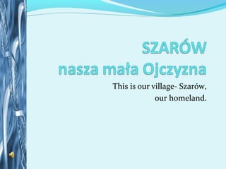 This is our village- Szarów,
our homeland.
 