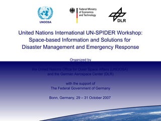 The United Nations Platform for Space-based Information
             for Disaster Management and Emergency Response (UN-SPIDER)
                            Bonn, Germany, 29 – 31 October 2007
UNOOSA

                   UNOOSA



         United Nations International UN-SPIDER Workshop:
             Space-based Information and Solutions for
          Disaster Management and Emergency Response

                                      Organized by

              the United Nations Office for Outer Space Affairs (UNOOSA)
                        and the German Aerospace Center (DLR)

                                 with the support of
                         The Federal Government of Germany

                        Bonn, Germany, 29 – 31 October 2007
 