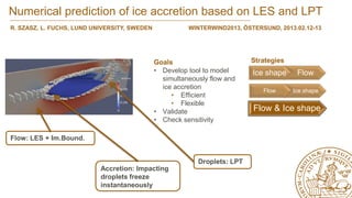 Numerical prediction of ice accretion based on LES and LPT
R. SZASZ, L. FUCHS, LUND UNIVERSITY, SWEDEN             WINTERWIND2013, ÖSTERSUND, 2013.02.12-13




                                              Goals                        Strategies
                                              • Develop tool to model      Ice shape     Flow
                                                simultaneously flow and
                                                ice accretion
                                                                              Flow      Ice shape
                                                   • Efficient
                                                   • Flexible
                                              • Validate                   Flow & Ice shape
                                              • Check sensitivity

Flow: LES + Im.Bound.


                                                           Droplets: LPT
                           Accretion: Impacting
                           droplets freeze
                           instantaneously
 