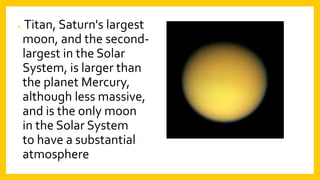 • Titan, Saturn's largest
moon, and the second-
largest in the Solar
System, is larger than
the planet Mercury,
although less massive,
and is the only moon
in the Solar System
to have a substantial
atmosphere
 