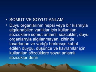 SOMUT VE SOYUT ANLAM Duyu organlarının hepsi veya bir kısmıyla algılanabilen varlıklar için kullanılan sözcüklere somut anlamlı sözcükler, duyu organlarıyla algılanmayan, zihinde tasarlanan ve varlığı herkesçe kabul edilen duygu, düşünce ve kavramlar için kullanılan sözcüklere soyut anlamlı sözcükler denir 