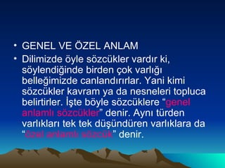 GENEL VE ÖZEL ANLAM Dilimizde öyle sözcükler vardır ki, söylendiğinde birden çok varlığı belleğimizde canlandırırlar. Yani kimi sözcükler kavram ya da nesneleri topluca belirtirler. İşte böyle sözcüklere “ genel anlamlı sözcükler ” denir. Aynı türden varlıkları tek tek düşündüren varlıklara da “ özel anlamlı sözcük ” denir. 