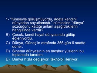 1- “Kimseyle görüşmüyordu, âdeta kendini dünyadan soyutlamıştı.” cümlesine “dünya” sözcüğünü kattığı anlam aşağıdakilerin hangisinde vardır?  Çocuk, kendi hayal dünyasında gülüp eğleniyordu. Dünya, Güneş’in etrafında 356 gün 6 saatte döner. Sinema dünyasının en meşhur yüzlerini bu toplantıda tanıdım. Dünya hızla değişiyor; teknoloji ilerliyor. 