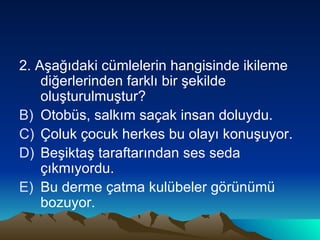 2. Aşağıdaki cümlelerin hangisinde ikileme diğerlerinden farklı bir şekilde oluşturulmuştur? Otobüs, salkım saçak insan doluydu. Çoluk çocuk herkes bu olayı konuşuyor. Beşiktaş taraftarından ses seda çıkmıyordu. Bu derme çatma kulübeler görünümü bozuyor. 