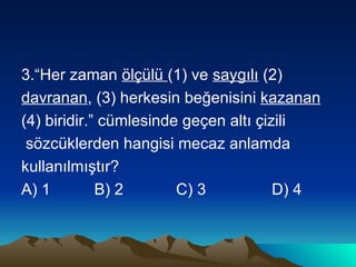 3.“Her zaman  ölçülü  (1) ve  saygılı  (2)  davranan , (3) herkesin beğenisini  kazanan   (4) biridir.” cümlesinde geçen altı çizili sözcüklerden hangisi mecaz anlamda  kullanılmıştır? A) 1  B) 2  C) 3  D) 4 