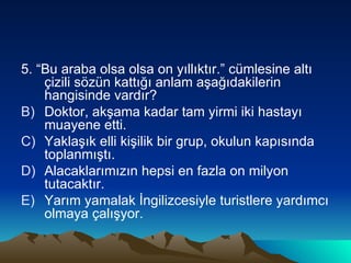 5. “Bu araba olsa olsa on yıllıktır.” cümlesine altı çizili sözün kattığı anlam aşağıdakilerin hangisinde vardır? Doktor, akşama kadar tam yirmi iki hastayı muayene etti. Yaklaşık elli kişilik bir grup, okulun kapısında toplanmıştı. Alacaklarımızın hepsi en fazla on milyon tutacaktır. Yarım yamalak İngilizcesiyle turistlere yardımcı olmaya çalışyor. 