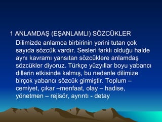 1 ANLAMDAŞ (EŞANLAMLI) SÖZCÜKLER Dilimizde anlamca birbirinin yerini tutan çok sayıda sözcük vardır. Sesleri farklı olduğu halde aynı kavramı yansıtan sözcüklere anlamdaş sözcükler diyoruz. Türkçe yüzyıllar boyu yabancı dillerin etkisinde kalmış, bu nedenle dilimize birçok yabancı sözcük girmiştir. Toplum – cemiyet, çıkar –menfaat, olay – hadise, yönetmen – rejisör, ayrıntı - detay 