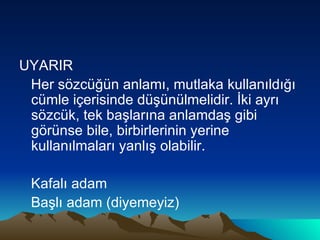 UYARIR Her sözcüğün anlamı, mutlaka kullanıldığı cümle içerisinde düşünülmelidir. İki ayrı sözcük, tek başlarına anlamdaş gibi görünse bile, birbirlerinin yerine kullanılmaları yanlış olabilir. Kafalı adam Başlı adam (diyemeyiz) 