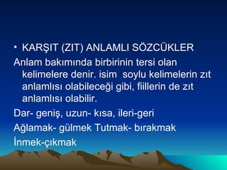 KARŞIT (ZIT) ANLAMLI SÖZCÜKLER Anlam bakımında birbirinin tersi olan kelimelere denir. isim  soylu kelimelerin zıt anlamlısı olabileceği gibi, fiillerin de zıt anlamlısı olabilir. Dar- geniş, uzun- kısa, ileri-geri Ağlamak- gülmek Tutmak- bırakmak İnmek-çıkmak 