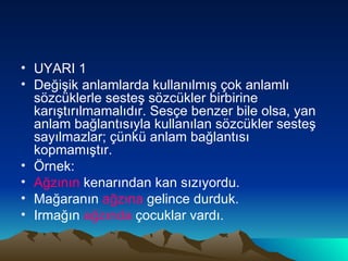 UYARI 1 Değişik anlamlarda kullanılmış çok anlamlı sözcüklerle sesteş sözcükler birbirine karıştırılmamalıdır. Sesçe benzer bile olsa, yan anlam bağlantısıyla kullanılan sözcükler sesteş sayılmazlar; çünkü anlam bağlantısı kopmamıştır. Örnek: Ağzının  kenarından kan sızıyordu. Mağaranın  ağzına  gelince durduk. Irmağın  ağzında  çocuklar vardı.  