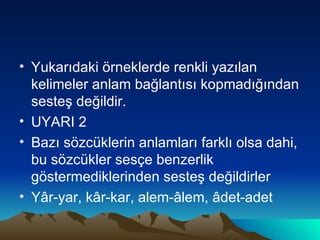 Yukarıdaki örneklerde renkli yazılan kelimeler anlam bağlantısı kopmadığından sesteş değildir. UYARI 2 Bazı sözcüklerin anlamları farklı olsa dahi, bu sözcükler sesçe benzerlik göstermediklerinden sesteş değildirler Yâr-yar, kâr-kar, alem-âlem, âdet-adet 