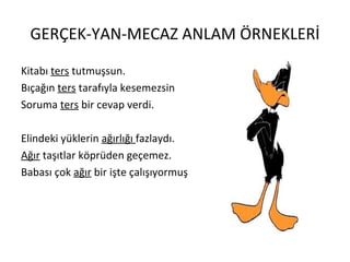 GERÇEK-YAN-MECAZ ANLAM ÖRNEKLERİ Kitabı  ters  tutmuşsun. Bıçağın  ters  tarafıyla kesemezsin Soruma  ters  bir cevap verdi. Elindeki yüklerin  ağırlığı  fazlaydı. Ağır  taşıtlar köprüden geçemez. Babası çok  ağır  bir işte çalışıyormuş 