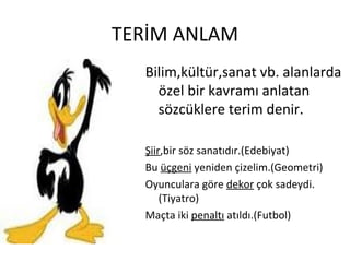 TERİM ANLAM Bilim,kültür,sanat vb. alanlarda özel bir kavramı anlatan sözcüklere terim denir. Şiir ,bir söz sanatıdır.(Edebiyat) Bu  üçgeni  yeniden çizelim.(Geometri) Oyunculara göre  dekor  çok sadeydi.(Tiyatro) Maçta iki  penaltı  atıldı.(Futbol) 