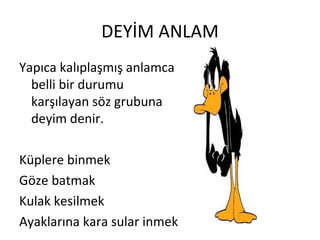 DEYİM ANLAM Yapıca kalıplaşmış anlamca belli bir durumu karşılayan söz grubuna deyim denir. Küplere binmek Göze batmak Kulak kesilmek Ayaklarına kara sular inmek 