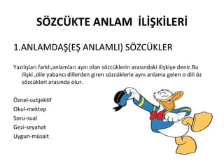 SÖZCÜKTE ANLAM  İLİŞKİLERİ 1.ANLAMDAŞ(EŞ ANLAMLI) SÖZCÜKLER Yazılışları farklı,anlamları aynı olan sözcüklerin arasındaki ilişkiye denir.Bu ilişki ,dile yabancı dillerden giren sözcüklerle aynı anlama gelen o dili öz sözcükleri arasında olur. Öznel-subjektif Okul-mektep Soru-sual Gezi-seyahat Uygun-müsait 