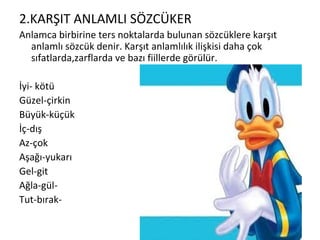 2.KARŞIT ANLAMLI SÖZCÜKER Anlamca birbirine ters noktalarda bulunan sözcüklere karşıt anlamlı sözcük denir. Karşıt anlamlılık ilişkisi daha çok sıfatlarda,zarflarda ve bazı fiillerde görülür. İyi- kötü Güzel-çirkin Büyük-küçük İç-dış Az-çok Aşağı-yukarı Gel-git Ağla-gül- Tut-bırak- 