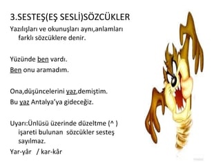 3.SESTEŞ(EŞ SESLİ)SÖZCÜKLER Yazılışları ve okunuşları aynı,anlamları farklı sözcüklere denir. Yüzünde  ben  vardı. Ben  onu aramadım. Ona,düşüncelerini  yaz ,demiştim. Bu  yaz  Antalya’ya gideceğiz. Uyarı:Ünlüsü üzerinde düzeltme (^ )işareti bulunan  sözcükler sesteş sayılmaz. Yar-yâr  / kar-kâr  