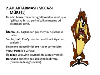 2.AD AKTARMASI (MECAZ-I MÜRSEL) Bir adın benzetme amacı güdülmeden kendisiyle ilgili başka bir ad yerine kullanılmasına ad aktarması denir. İstanbul ,bu başkandan çok memnun.(İstanbul halkı) Sen hiç  Halit Ziya’yı  okudun mu?(Halit Ziya’nın eselerini) Sinemaya gideceğimizi  eve  haber vermeliyim. Vapur  Pendik’e  yanaştı. Üç  tabak  yedi,yine doymadı.(tabaktaki yemek) Dershane  anneme geç kaldığımı bildirmiş.(Dershanedeki görevliler) 
