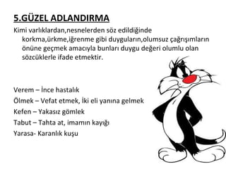 5.GÜZEL ADLANDIRMA Kimi varlıklardan,nesnelerden söz edildiğinde korkma,ürkme,iğrenme gibi duyguların,olumsuz çağrışımların önüne geçmek amacıyla bunları duygu değeri olumlu olan sözcüklerle ifade etmektir. Verem – İnce hastalık Ölmek – Vefat etmek, İki eli yanına gelmek Kefen – Yakasız gömlek Tabut – Tahta at, imamın kayığı Yarasa- Karanlık kuşu 