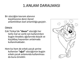 1.ANLAM DARALMASI Bir sözcüğün kavram alanının küçülmesine denir.Genel anlamlılıktan özel anlamlılığa geçiştir. ÖRNEK Eski Türkçe’de  “davar”  sözcüğü her türlü mal ve varlık için kullanılırken bugün Anadolu ağızlarında büyük ve küçükbaş hayvanları anlatmada kullanılmaktadır. Hem kız hem de erkek çocuk yerine kullanılan  “oğul”  sözcüğünün bugün erkek çocuk anlamında kullanılması da buna örnektir. 