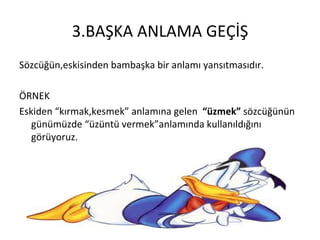 3.BAŞKA ANLAMA GEÇİŞ Sözcüğün,eskisinden bambaşka bir anlamı yansıtmasıdır. ÖRNEK Eskiden “kırmak,kesmek” anlamına gelen  “üzmek”  sözcüğünün günümüzde “üzüntü vermek”anlamında kullanıldığını görüyoruz. 