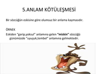 5.ANLAM KÖTÜLEŞMESİ Bir sözcüğün eskisine göre olumsuz bir anlama kaymasıdır. ÖRNEK Eskiden “garip,yoksul” anlamına gelen  “miskin”  sözcüğü günümüzde “uyuşuk,tembel” anlamına gelmektedir. 