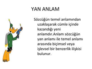 YAN ANLAM  Sözcüğün temel anlamından uzaklaşarak cümle içinde kazandığı yeni anlamdır.Anlam sözcüğün yan anlamı ile temel anlamı arasında biçimsel veya işlevsel bir benzerlik ilişkisi bulunur. 